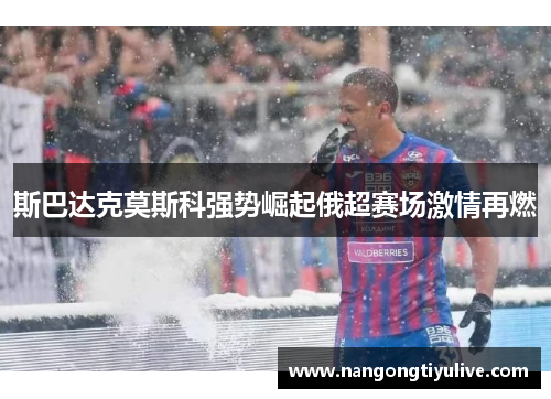 斯巴达克莫斯科强势崛起俄超赛场激情再燃