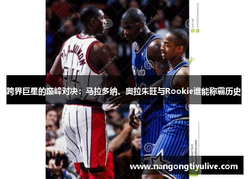 跨界巨星的巅峰对决：马拉多纳、奥拉朱旺与Rookie谁能称霸历史