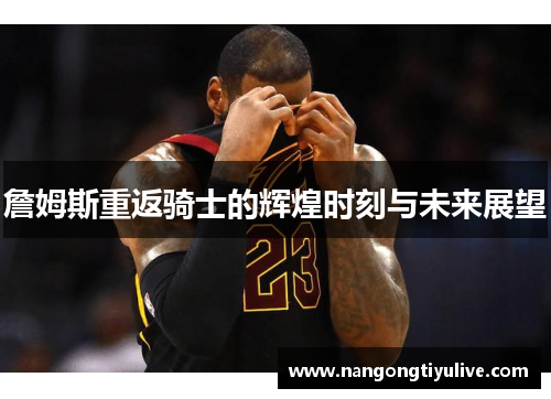 詹姆斯重返骑士的辉煌时刻与未来展望