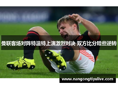 曼联客场对阵特温特上演激烈对决 双方比分险些逆转