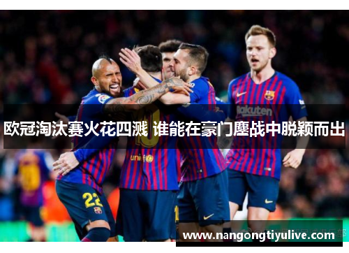 欧冠淘汰赛火花四溅 谁能在豪门鏖战中脱颖而出